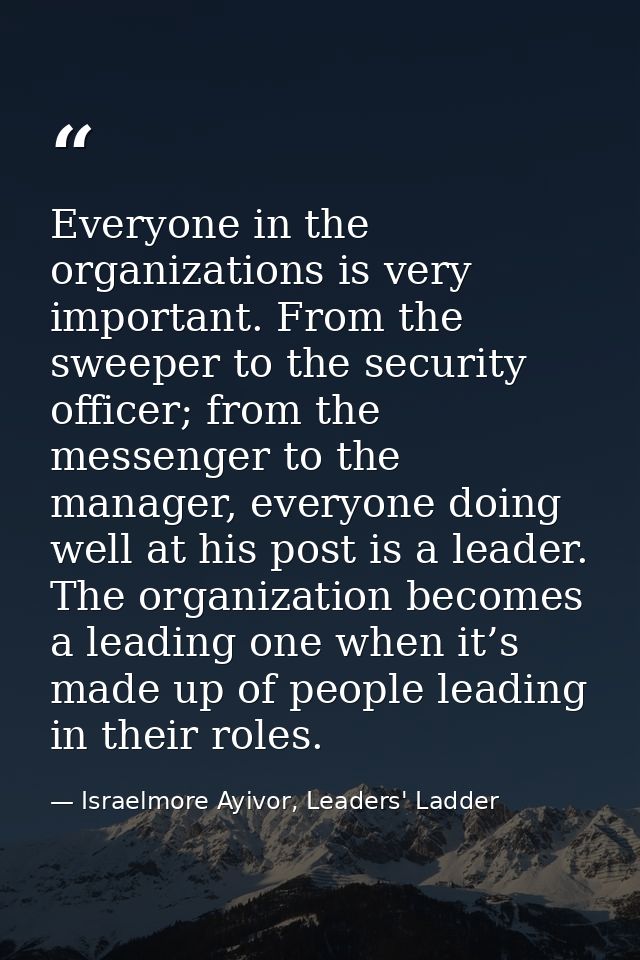 Everyone in the organizations is very important. From the sweeper to the security officer; from the messenger to the man — Israelmore Ayivor, Leaders' Ladder