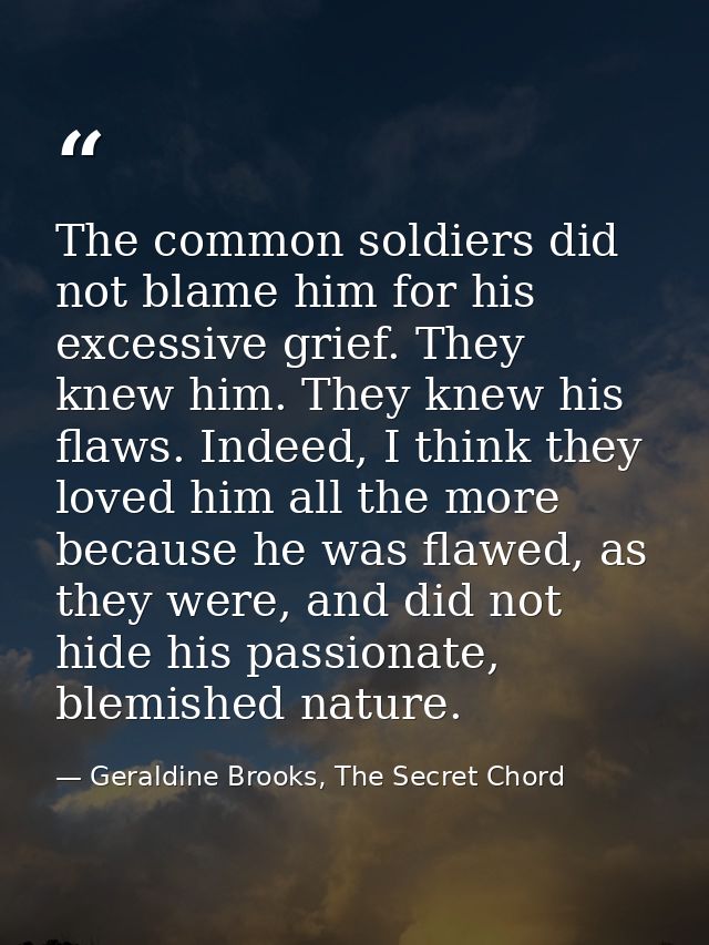 The common soldiers did not blame him for his excessive grief. They knew him. They knew his flaws. Indeed, I think they  — Geraldine Brooks, The Secret Chord