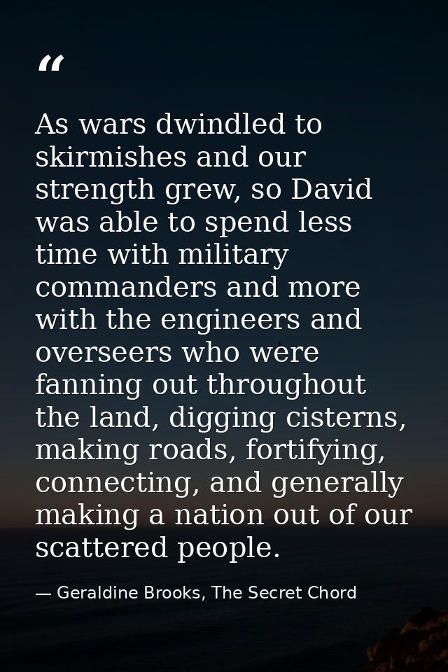 As wars dwindled to skirmishes and our strength grew, so David was able to spend less time with military commanders and  — Geraldine Brooks, The Secret Chord