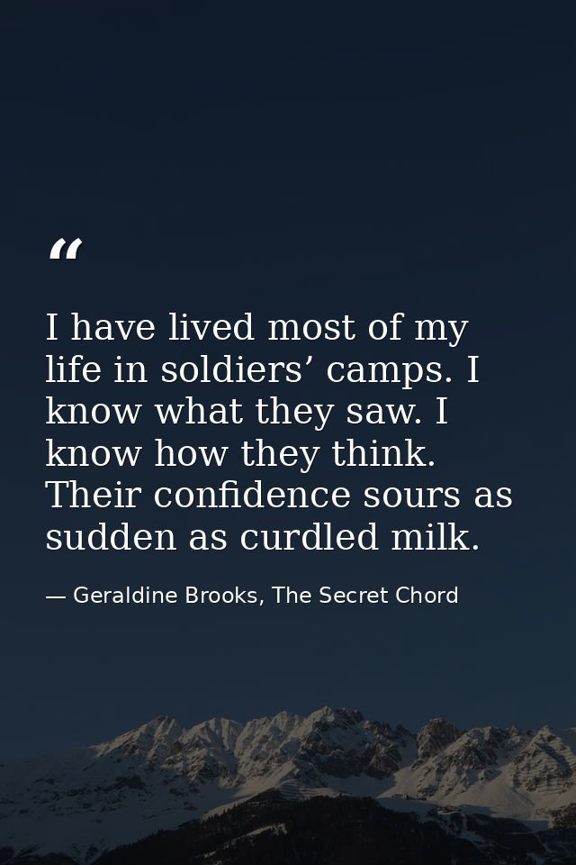 I have lived most of my life in soldiers’ camps. I know what they saw. I know how they think. Their confidence sours as  — Geraldine Brooks, The Secret Chord