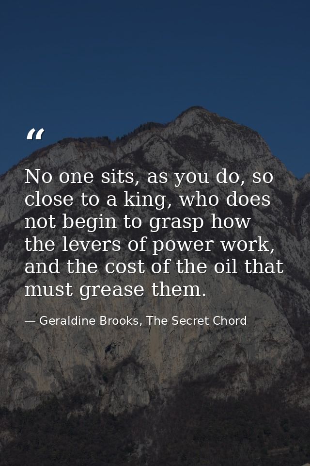 No one sits, as you do, so close to a king, who does not begin to grasp how the levers of power work, and the cost of th — Geraldine Brooks, The Secret Chord