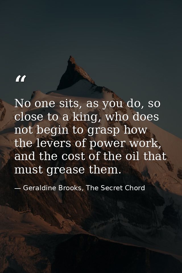 No one sits, as you do, so close to a king, who does not begin to grasp how the levers of power work, and the cost of th — Geraldine Brooks, The Secret Chord