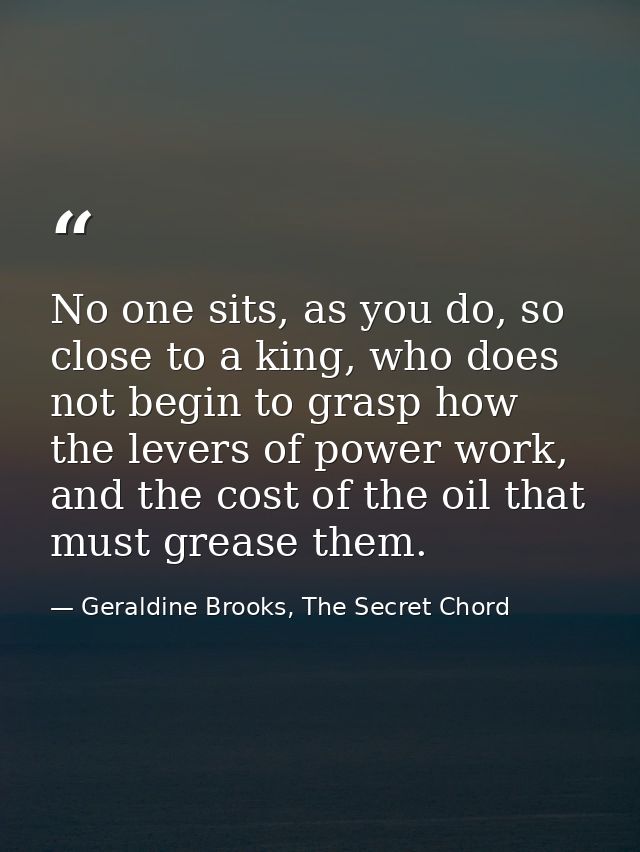 No one sits, as you do, so close to a king, who does not begin to grasp how the levers of power work, and the cost of th — Geraldine Brooks, The Secret Chord