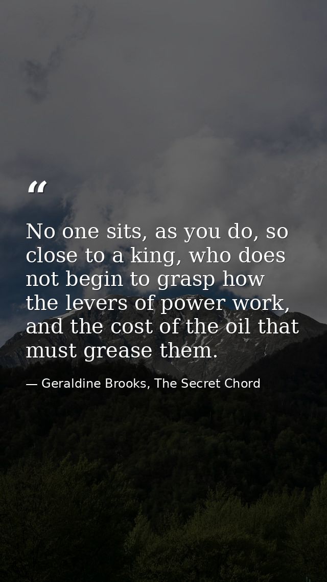 No one sits, as you do, so close to a king, who does not begin to grasp how the levers of power work, and the cost of th — Geraldine Brooks, The Secret Chord