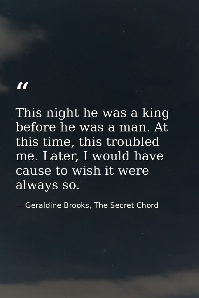 This night he was a king before he was a man. At this time, this troubled me. Later, I would have cause to wish it were  — Geraldine Brooks, The Secret Chord
