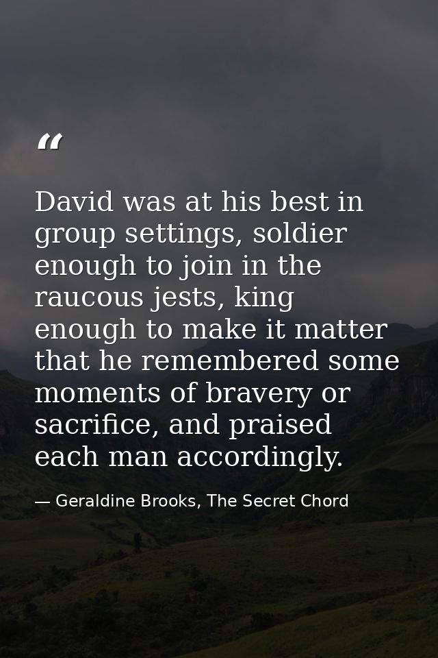 David was at his best in group settings, soldier enough to join in the raucous jests, king enough to make it matter that — Geraldine Brooks, The Secret Chord