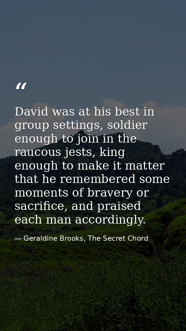 David was at his best in group settings, soldier enough to join in the raucous jests, king enough to make it matter that — Geraldine Brooks, The Secret Chord