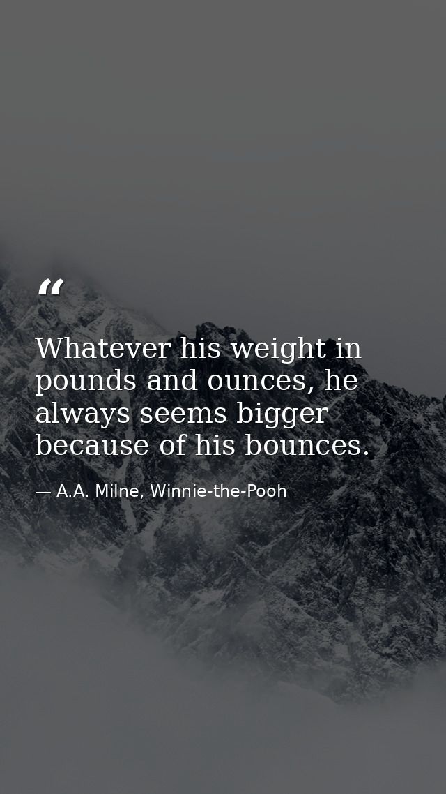 Whatever his weight in pounds and ounces, he always seems bigger because of his bounces. — A.A. Milne, Winnie-the-Pooh
