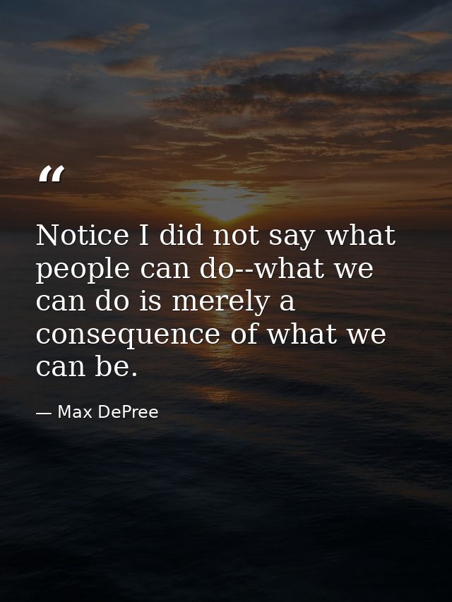 Notice I did not say what people can do--what we can do is merely a consequence of what we can be. — Max DePree