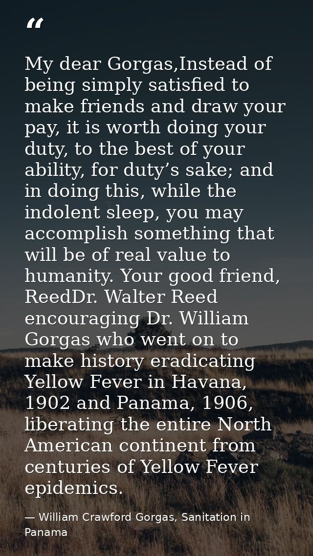My dear Gorgas,Instead of being simply satisfied to make friends and draw your pay, it is worth doing your duty, to the  — William Crawford Gorgas, Sanitation in Panama