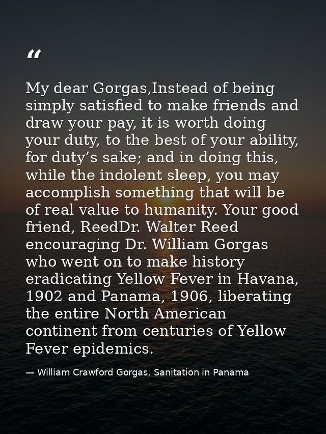 My dear Gorgas,Instead of being simply satisfied to make friends and draw your pay, it is worth doing your duty, to the  — William Crawford Gorgas, Sanitation in Panama