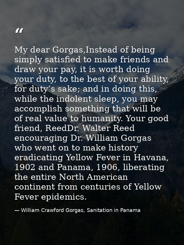 My dear Gorgas,Instead of being simply satisfied to make friends and draw your pay, it is worth doing your duty, to the  — William Crawford Gorgas, Sanitation in Panama