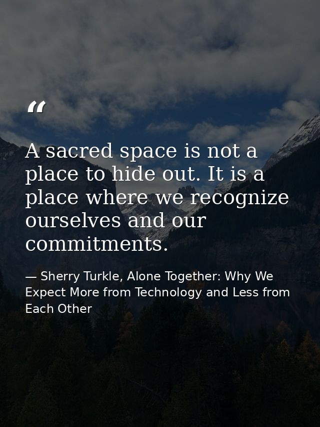 A sacred space is not a place to hide out. It is a place where we recognize ourselves and our commitments. — Sherry Turkle, Alone Together: Why We Expect More from Technology and Less from Each Other