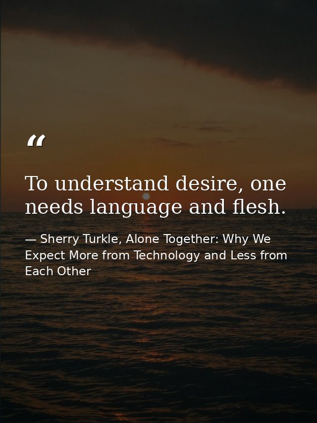 To understand desire, one needs language and flesh. — Sherry Turkle, Alone Together: Why We Expect More from Technology and Less from Each Other