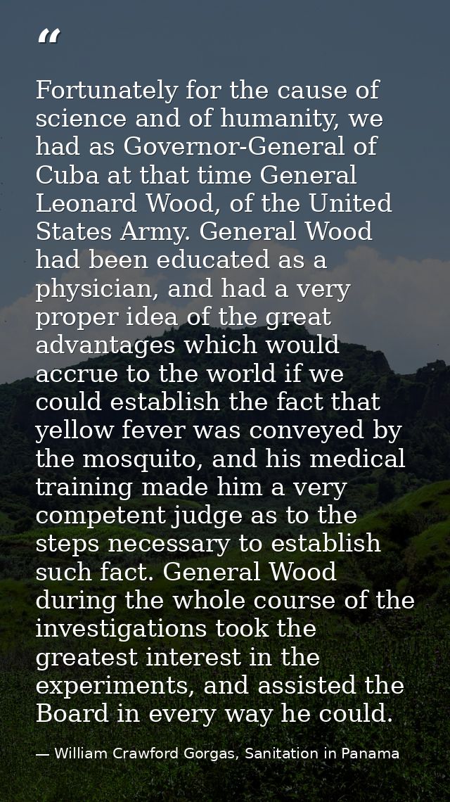 Fortunately for the cause of science and of humanity, we had as Governor-General of Cuba at that time General Leonard Wo — William Crawford Gorgas, Sanitation in Panama