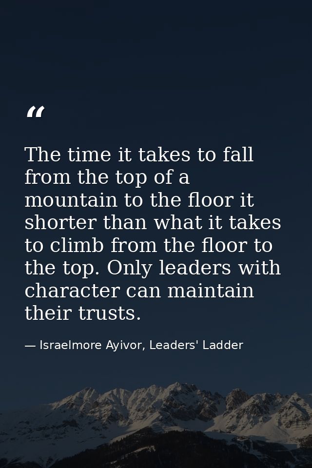 The time it takes to fall from the top of a mountain to the floor it shorter than what it takes to climb from the floor  — Israelmore Ayivor, Leaders' Ladder
