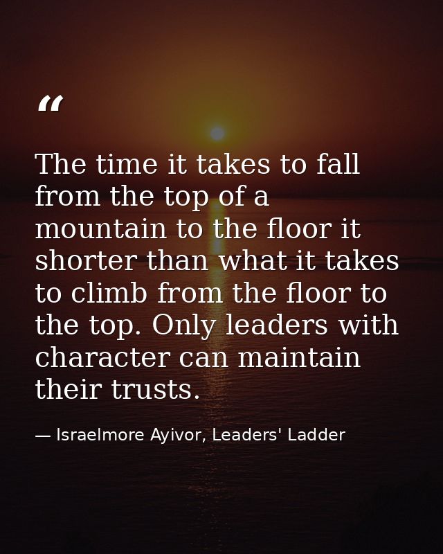 The time it takes to fall from the top of a mountain to the floor it shorter than what it takes to climb from the floor  — Israelmore Ayivor, Leaders' Ladder