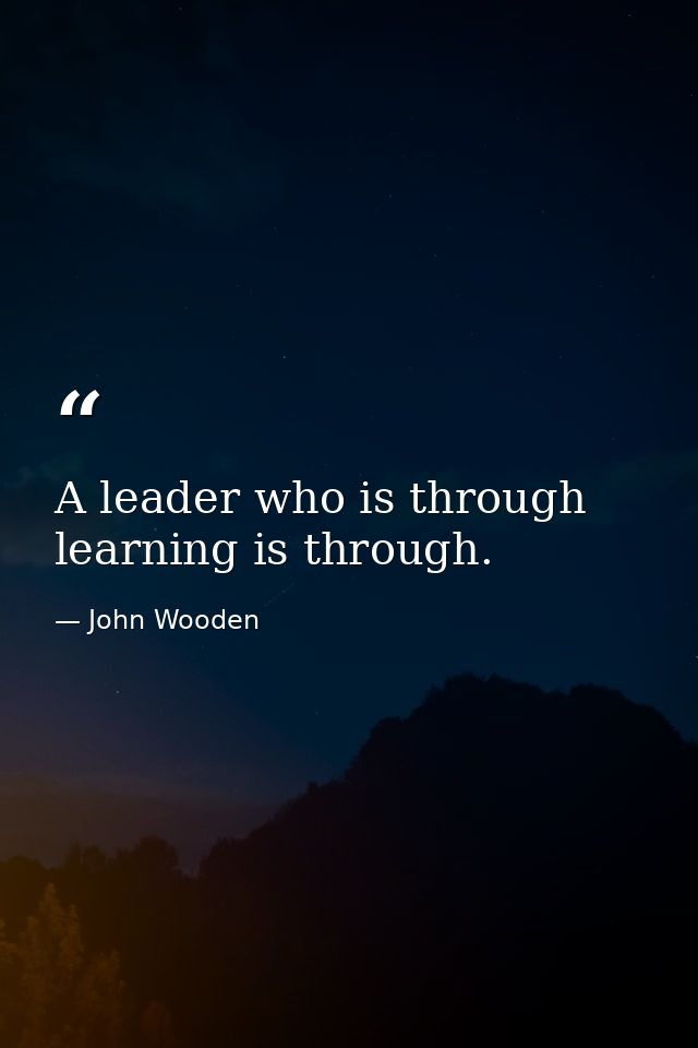 A leader who is through learning is through. — John Wooden