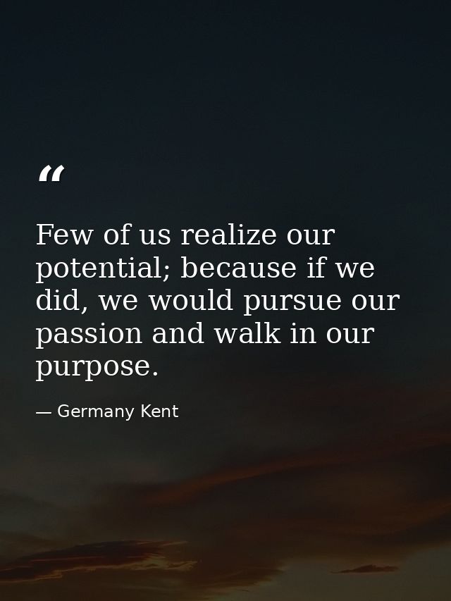 Few of us realize our potential; because if we did, we would pursue our passion and walk in our purpose. — Germany Kent