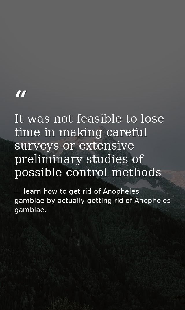 It was not feasible to lose time in making careful surveys or extensive preliminary studies of possible control methods — learn how to get rid of Anopheles gambiae by actually getting rid of Anopheles gambiae.