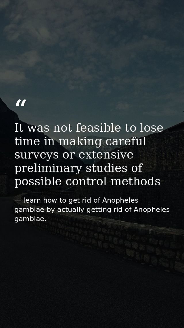 It was not feasible to lose time in making careful surveys or extensive preliminary studies of possible control methods — learn how to get rid of Anopheles gambiae by actually getting rid of Anopheles gambiae.
