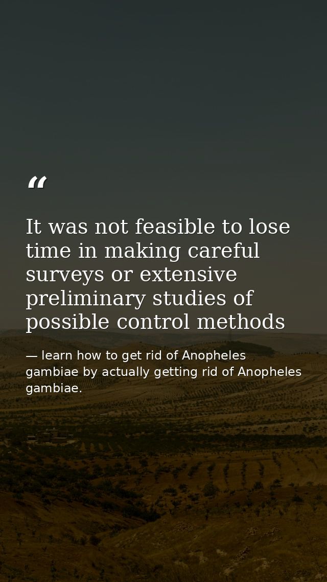 It was not feasible to lose time in making careful surveys or extensive preliminary studies of possible control methods — learn how to get rid of Anopheles gambiae by actually getting rid of Anopheles gambiae.
