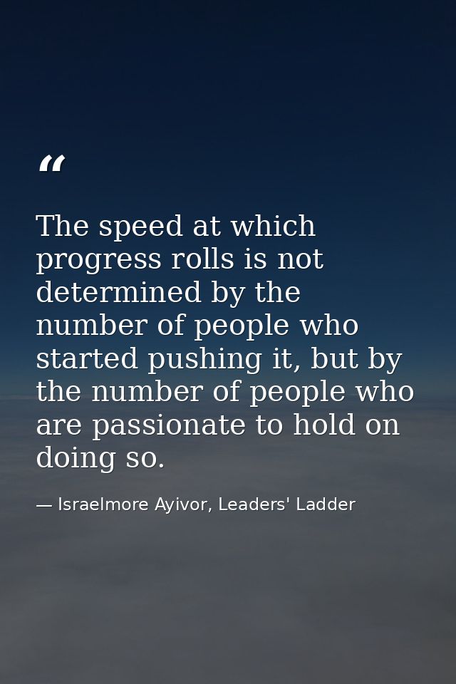 The speed at which progress rolls is not determined by the number of people who started pushing it, but by the number of — Israelmore Ayivor, Leaders' Ladder