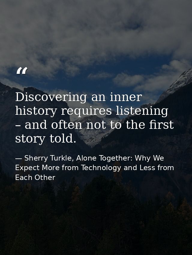 Discovering an inner history requires listening – and often not to the first story told. — Sherry Turkle, Alone Together: Why We Expect More from Technology and Less from Each Other