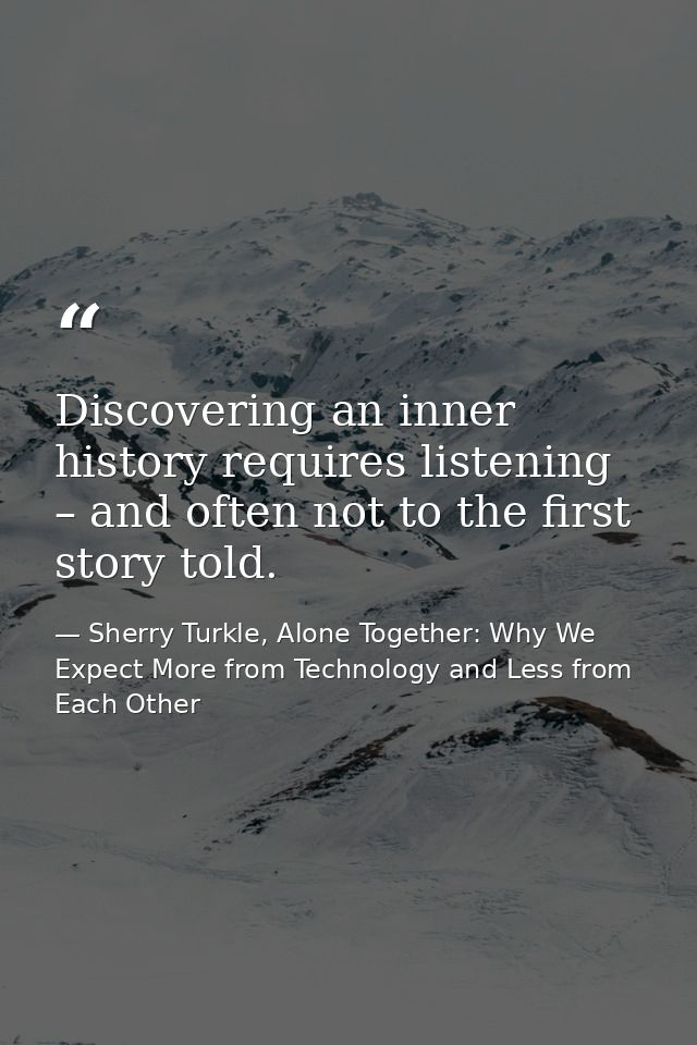 Discovering an inner history requires listening – and often not to the first story told. — Sherry Turkle, Alone Together: Why We Expect More from Technology and Less from Each Other
