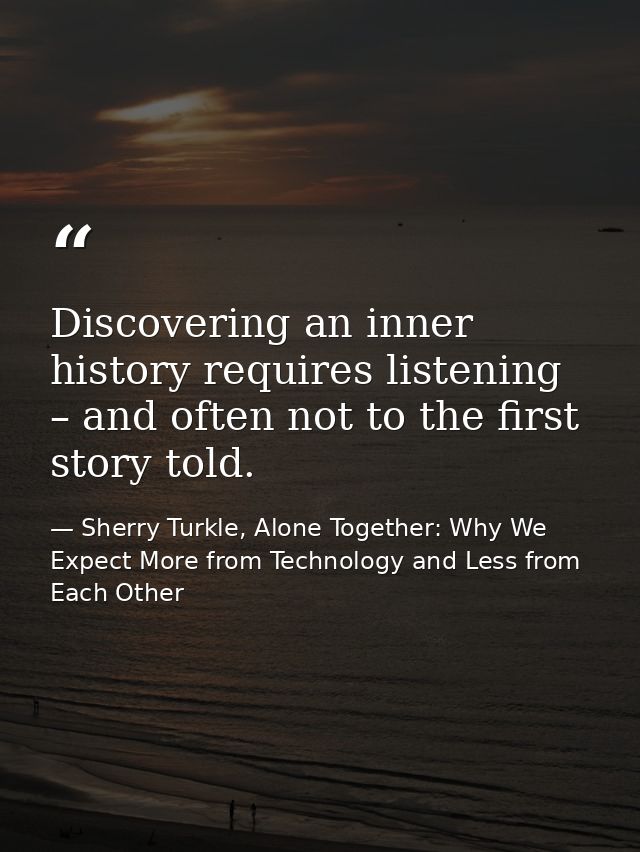 Discovering an inner history requires listening – and often not to the first story told. — Sherry Turkle, Alone Together: Why We Expect More from Technology and Less from Each Other