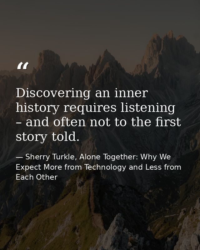Discovering an inner history requires listening – and often not to the first story told. — Sherry Turkle, Alone Together: Why We Expect More from Technology and Less from Each Other