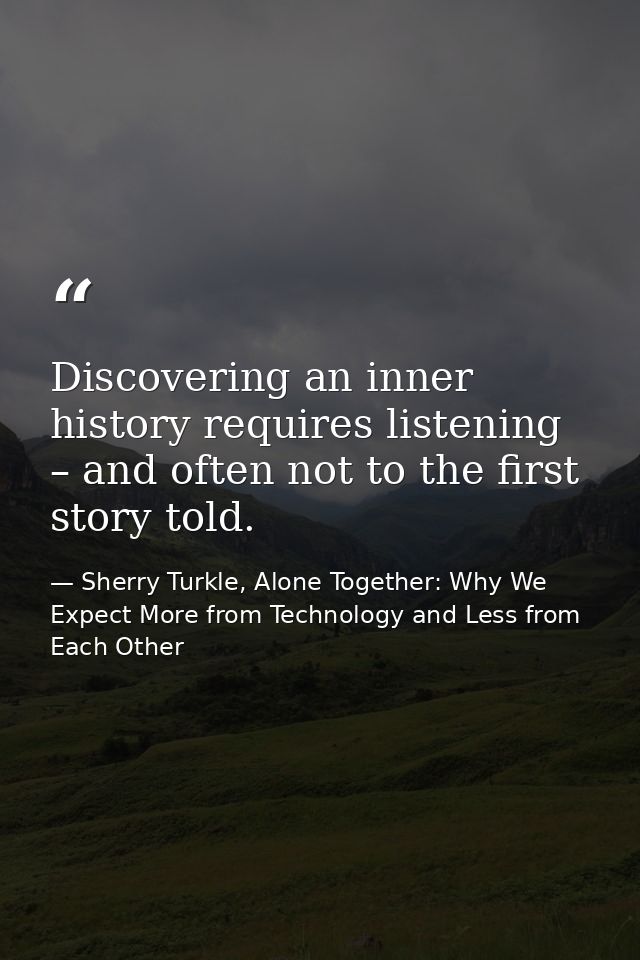 Discovering an inner history requires listening – and often not to the first story told. — Sherry Turkle, Alone Together: Why We Expect More from Technology and Less from Each Other