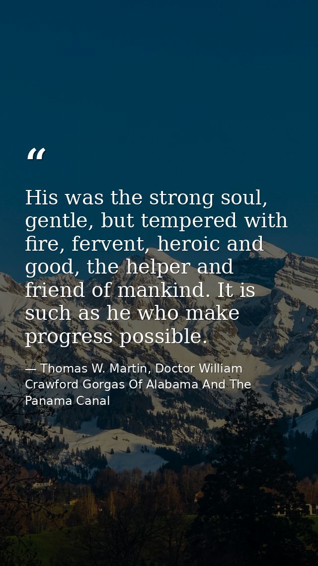 His was the strong soul, gentle, but tempered with fire, fervent, heroic and good, the helper and friend of mankind. It  — Thomas W. Martin, Doctor William Crawford Gorgas Of Alabama And The Panama Canal