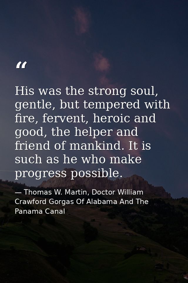 His was the strong soul, gentle, but tempered with fire, fervent, heroic and good, the helper and friend of mankind. It  — Thomas W. Martin, Doctor William Crawford Gorgas Of Alabama And The Panama Canal