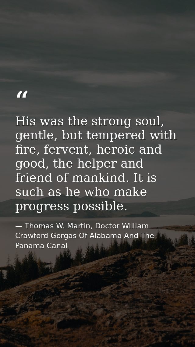 His was the strong soul, gentle, but tempered with fire, fervent, heroic and good, the helper and friend of mankind. It  — Thomas W. Martin, Doctor William Crawford Gorgas Of Alabama And The Panama Canal