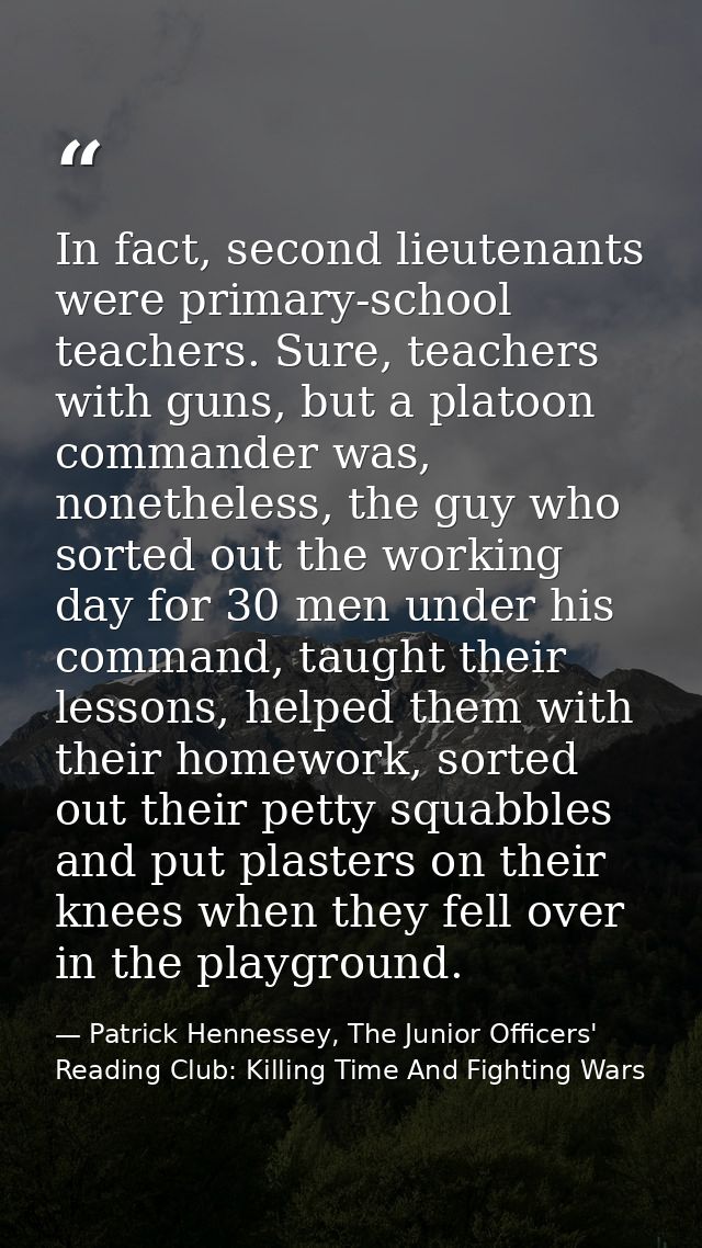 In fact, second lieutenants were primary-school teachers. Sure, teachers with guns, but a platoon commander was, nonethe — Patrick Hennessey, The Junior Officers' Reading Club: Killing Time And Fighting Wars