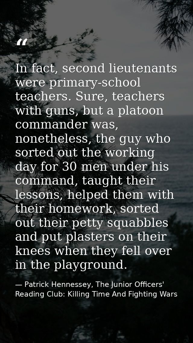In fact, second lieutenants were primary-school teachers. Sure, teachers with guns, but a platoon commander was, nonethe — Patrick Hennessey, The Junior Officers' Reading Club: Killing Time And Fighting Wars
