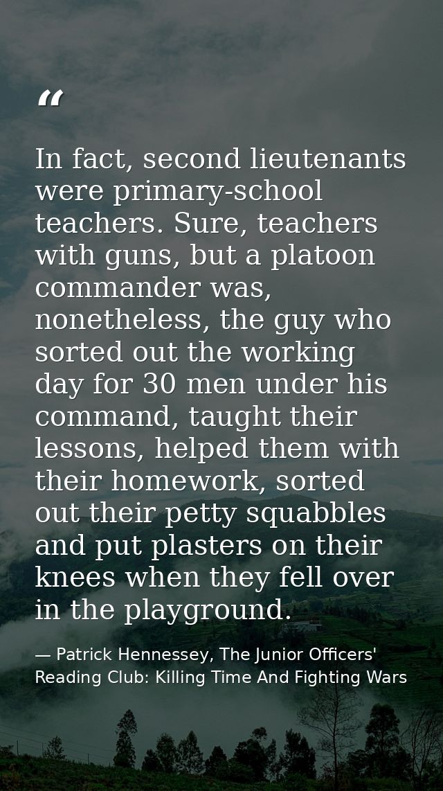 In fact, second lieutenants were primary-school teachers. Sure, teachers with guns, but a platoon commander was, nonethe — Patrick Hennessey, The Junior Officers' Reading Club: Killing Time And Fighting Wars