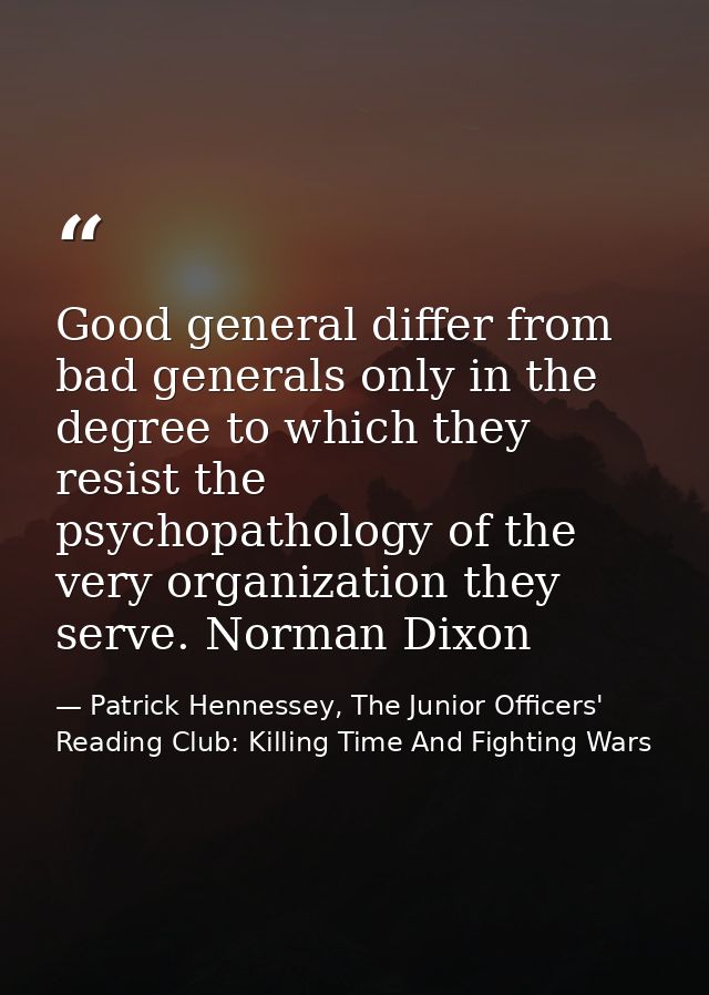 Good general differ from bad generals only in the degree to which they resist the psychopathology of the very organizati — Patrick Hennessey, The Junior Officers' Reading Club: Killing Time And Fighting Wars