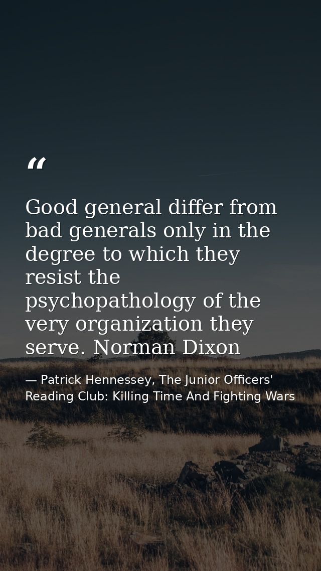 Good general differ from bad generals only in the degree to which they resist the psychopathology of the very organizati — Patrick Hennessey, The Junior Officers' Reading Club: Killing Time And Fighting Wars