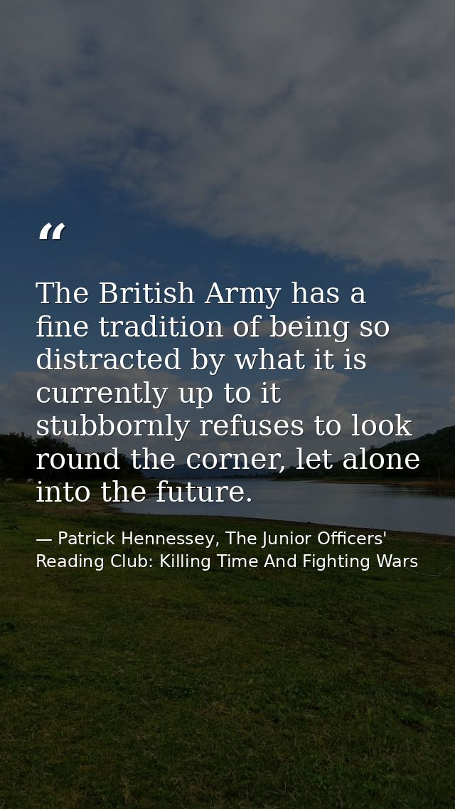 The British Army has a fine tradition of being so distracted by what it is currently up to it stubbornly refuses to look — Patrick Hennessey, The Junior Officers' Reading Club: Killing Time And Fighting Wars