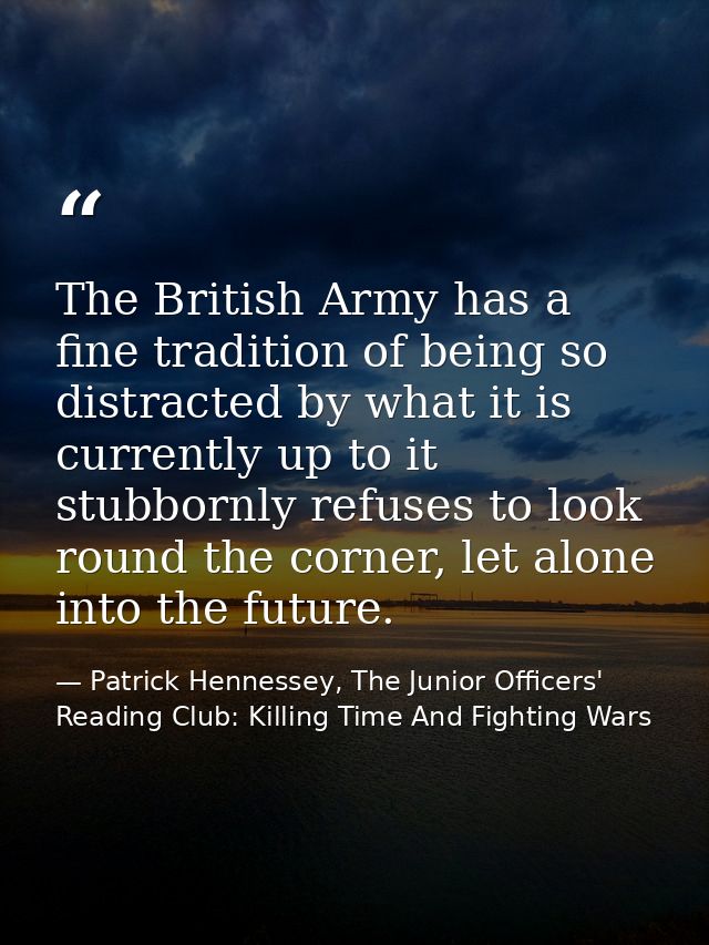 The British Army has a fine tradition of being so distracted by what it is currently up to it stubbornly refuses to look — Patrick Hennessey, The Junior Officers' Reading Club: Killing Time And Fighting Wars