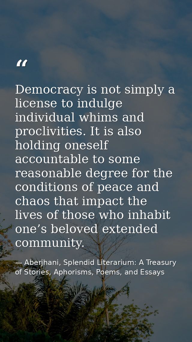 Democracy is not simply a license to indulge individual whims and proclivities. It is also holding oneself accountable t — Aberjhani, Splendid Literarium: A Treasury of Stories, Aphorisms, Poems, and Essays