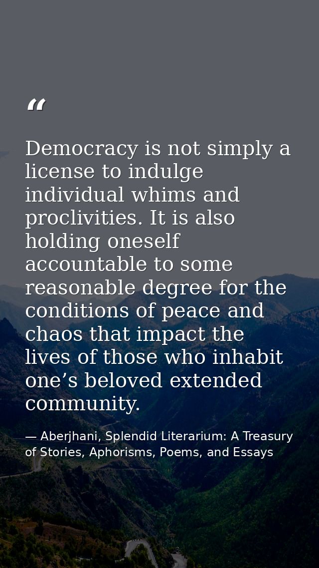Democracy is not simply a license to indulge individual whims and proclivities. It is also holding oneself accountable t — Aberjhani, Splendid Literarium: A Treasury of Stories, Aphorisms, Poems, and Essays
