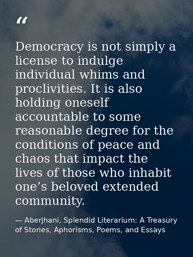 Democracy is not simply a license to indulge individual whims and proclivities. It is also holding oneself accountable t — Aberjhani, Splendid Literarium: A Treasury of Stories, Aphorisms, Poems, and Essays