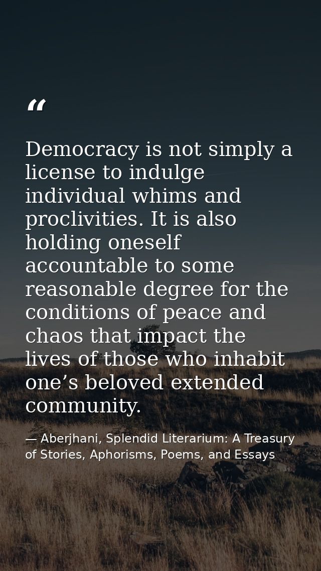 Democracy is not simply a license to indulge individual whims and proclivities. It is also holding oneself accountable t — Aberjhani, Splendid Literarium: A Treasury of Stories, Aphorisms, Poems, and Essays