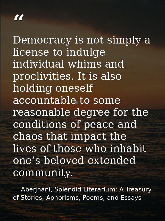 Democracy is not simply a license to indulge individual whims and proclivities. It is also holding oneself accountable t — Aberjhani, Splendid Literarium: A Treasury of Stories, Aphorisms, Poems, and Essays