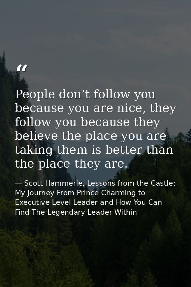 People don’t follow you because you are nice, they follow you because they believe the place you are taking them is bett — Scott Hammerle, Lessons from the Castle: My Journey From Prince Charming to Executive Level Leader and How You Can Find The Legendary Leader Within