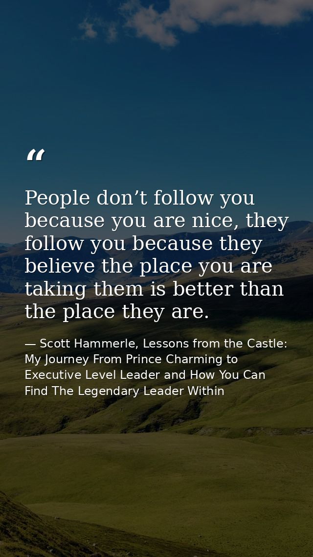 People don’t follow you because you are nice, they follow you because they believe the place you are taking them is bett — Scott Hammerle, Lessons from the Castle: My Journey From Prince Charming to Executive Level Leader and How You Can Find The Legendary Leader Within