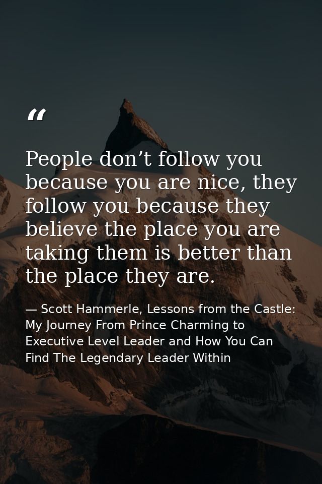 People don’t follow you because you are nice, they follow you because they believe the place you are taking them is bett — Scott Hammerle, Lessons from the Castle: My Journey From Prince Charming to Executive Level Leader and How You Can Find The Legendary Leader Within